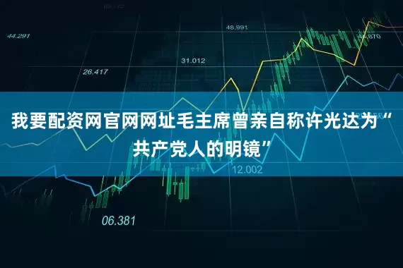 我要配资网官网网址毛主席曾亲自称许光达为“共产党人的明镜”