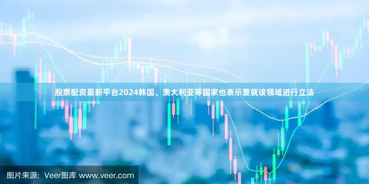 股票配资最新平台2024韩国、澳大利亚等国家也表示要就该领域进行立法