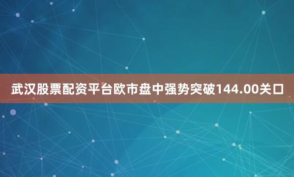 武汉股票配资平台欧市盘中强势突破144.00关口