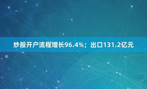 炒股开户流程增长96.4%；出口131.2亿元