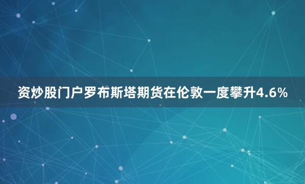 资炒股门户　　罗布斯塔期货在伦敦一度攀升4.6%