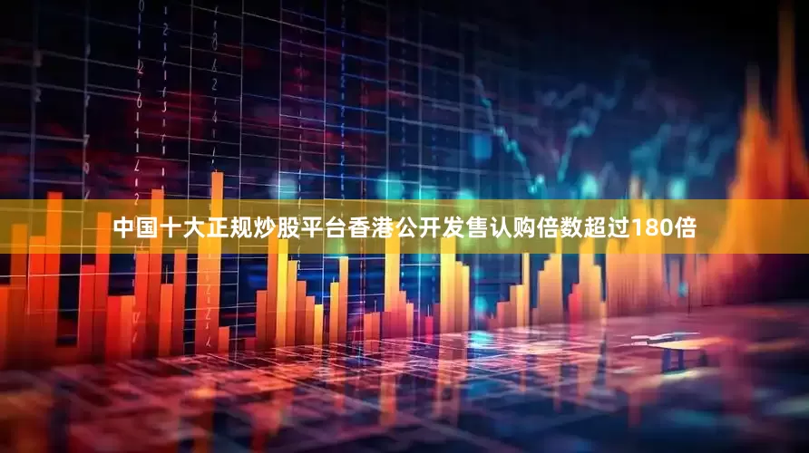 中国十大正规炒股平台香港公开发售认购倍数超过180倍