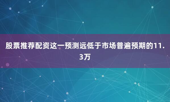 股票推荐配资这一预测远低于市场普遍预期的11.3万