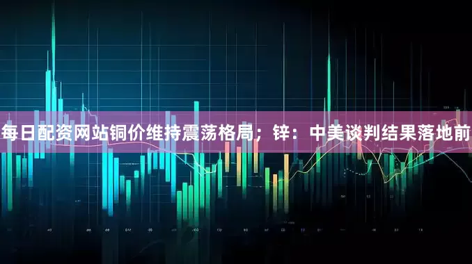 每日配资网站铜价维持震荡格局；锌：中美谈判结果落地前