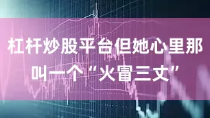 杠杆炒股平台但她心里那叫一个“火冒三丈”