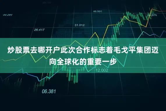 炒股票去哪开户此次合作标志着毛戈平集团迈向全球化的重要一步
