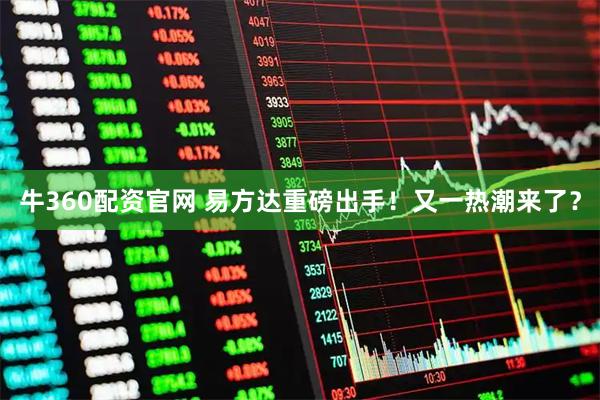牛360配资官网 易方达重磅出手！又一热潮来了？