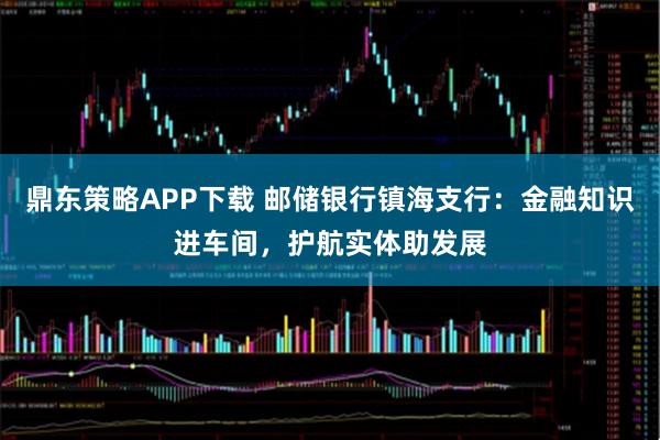 鼎东策略APP下载 邮储银行镇海支行：金融知识进车间，护航实体助发展