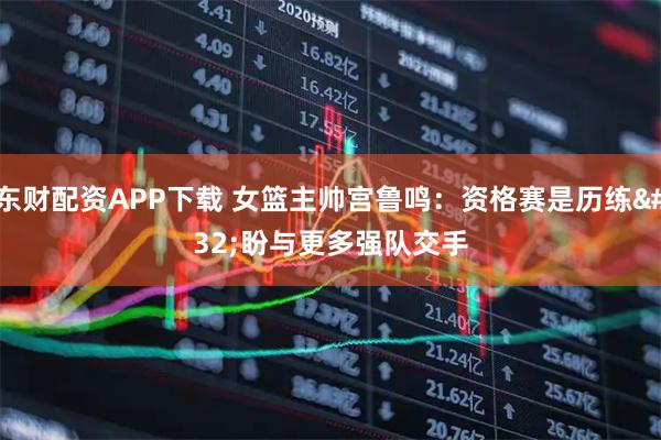 东财配资APP下载 女篮主帅宫鲁鸣：资格赛是历练 盼与更多强队交手