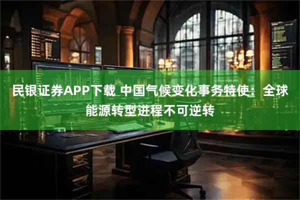 民银证券APP下载 中国气候变化事务特使：全球能源转型进程不可逆转