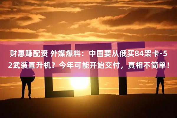财惠赚配资 外媒爆料：中国要从俄买84架卡-52武装直升机？今年可能开始交付，真相不简单！