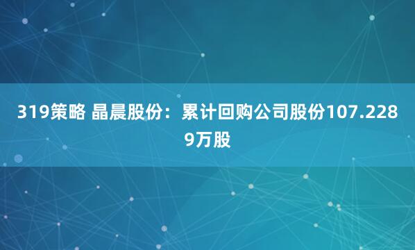 319策略 晶晨股份：累计回购公司股份107.2289万股