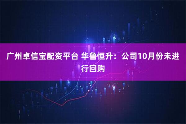 广州卓信宝配资平台 华鲁恒升：公司10月份未进行回购