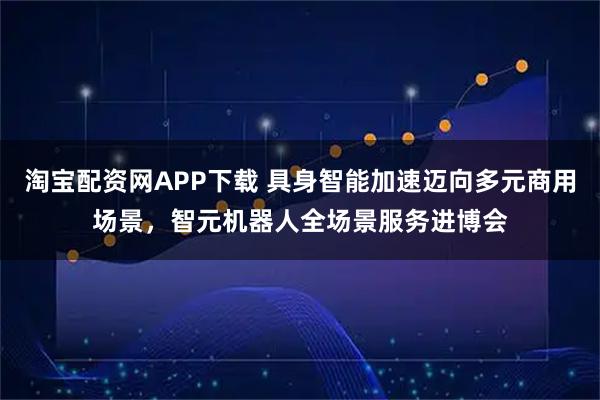淘宝配资网APP下载 具身智能加速迈向多元商用场景，智元机器人全场景服务进博会