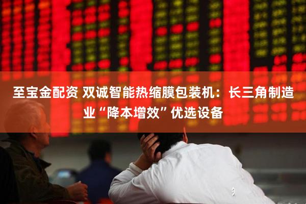 至宝金配资 双诚智能热缩膜包装机：长三角制造业“降本增效”优选设备