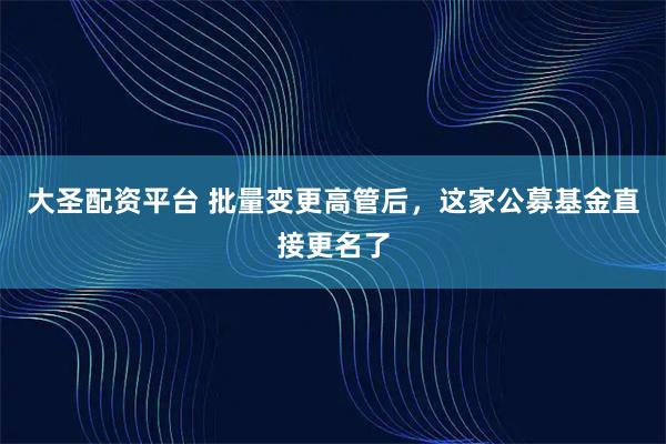 大圣配资平台 批量变更高管后，这家公募基金直接更名了