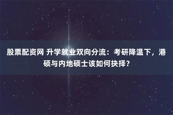 股票配资网 升学就业双向分流：考研降温下，港硕与内地硕士该如何抉择？
