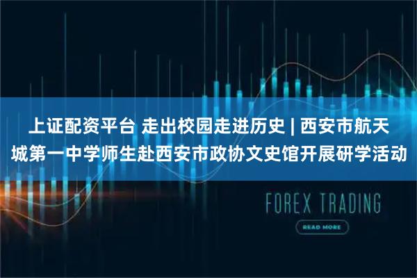 上证配资平台 走出校园走进历史 | 西安市航天城第一中学师生赴西安市政协文史馆开展研学活动
