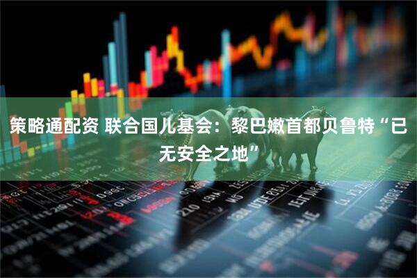 策略通配资 联合国儿基会:黎巴嫩首都贝鲁特“已无安全之地”