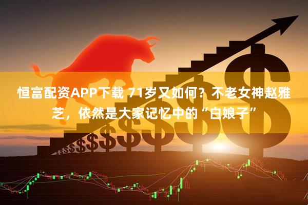 恒富配资APP下载 71岁又如何?不老女神赵雅芝,依然是大家记忆中的“白娘子”