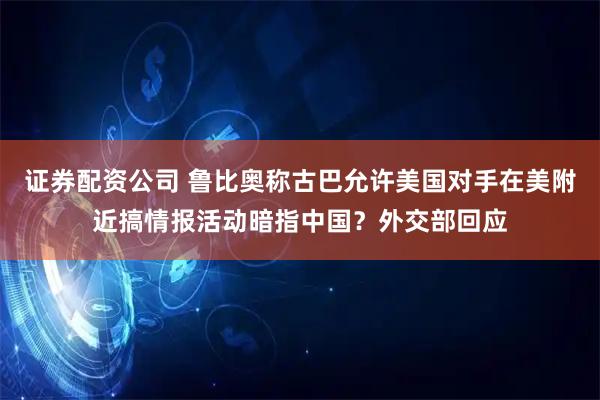 证券配资公司 鲁比奥称古巴允许美国对手在美附近搞情报活动暗指中国?外交部回应