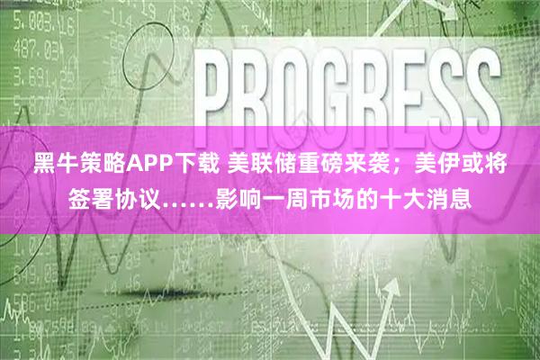 黑牛策略APP下载 美联储重磅来袭；美伊或将签署协议……影响一周市场的十大消息