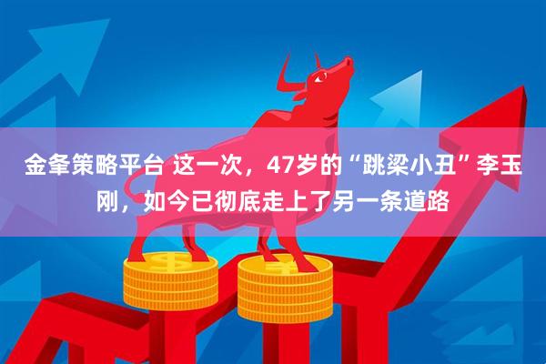 金夆策略平台 这一次，47岁的“跳梁小丑”李玉刚，如今已彻底走上了另一条道路